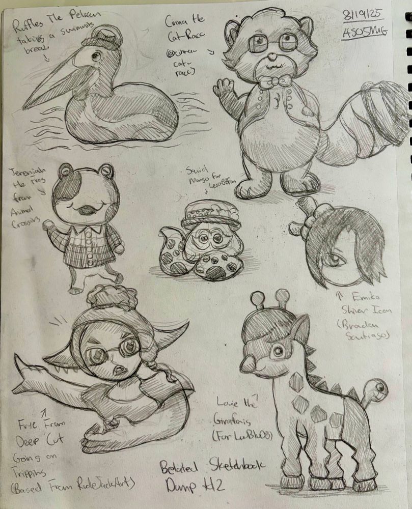 Another sketchbook dump I was originally supposed to complete, but got delayed due to my family taking me to Europe.

Featuring:

Ruffles the Pelican Postman

Jeremiah the Frog Villager from Animal Crossing

Frye from Splatoon (Albeit Going on Tripping based from a meme animation by RudeJackArt)

Emiko Shiver Icon (Brandon Santiago

Cinna the Cat Racc (my first attempt in drawing him)

Squid Mango for Lego88fan (Happy very belated birthday)

And Louie the Girafarig (LouBlu8)