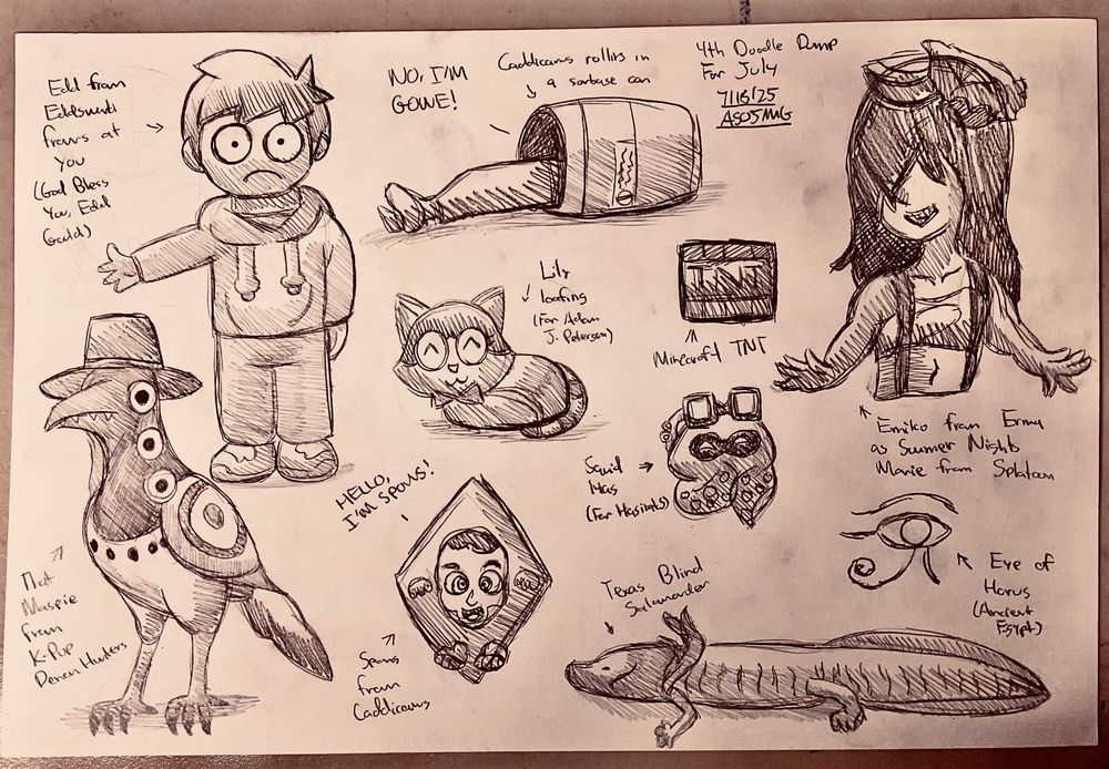 Fourth Doodle Dump for July.

Featuring:

Edd from Eddsworld

The Magpie from KPop Demon Hunters (go watch it if you haven't, it's genuinely great)

Spons and a Caddicarus gag on him rolling in a trashcan

Texas Blind Salamander

Squid Has for HasiratS

Emiko dressed as Marie in her Summer Nights look

Eye of Horus from Ancient Egypt

Lily the Cat loafing from apetersenyt

And Minecraft TNT
