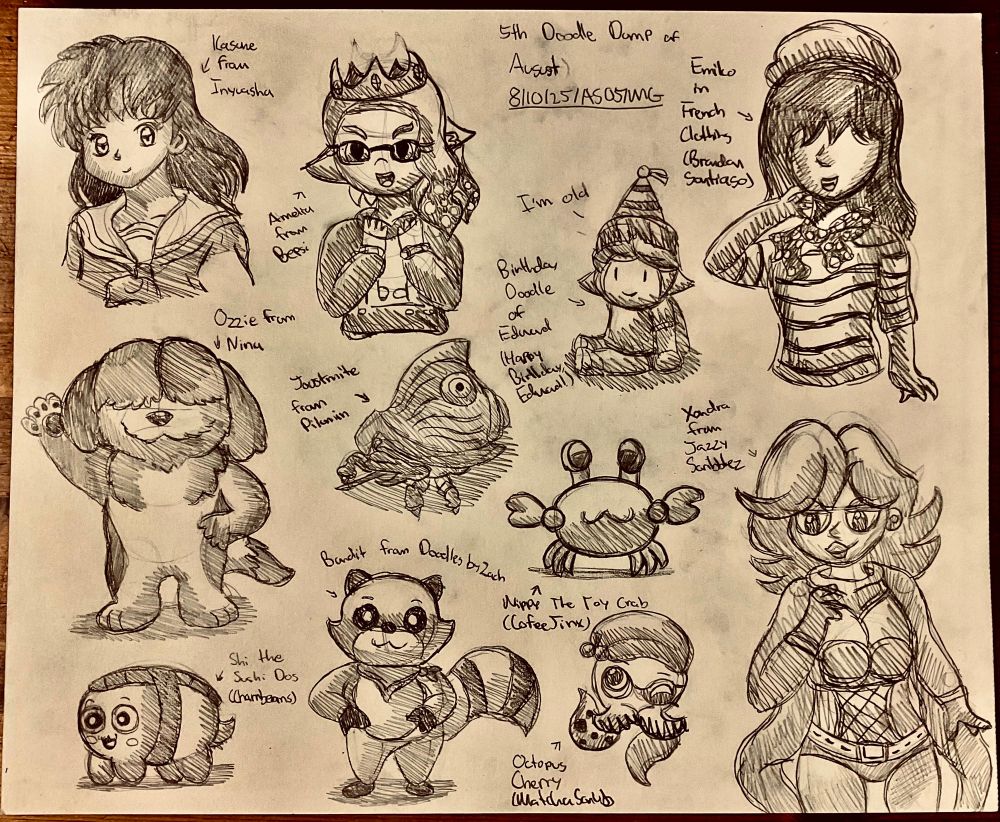 Fifth Doodle Dump for August

Featuring:

Kagome from Inyuasha

Ozzie from Nina

Shi the Sushi Dog for Charrbeanss

Bandit the Raccoon from DoodlesByZach

Octopus Cherry for MatchaScrub

Xandra for JazzyScribbles

Nippy the Toy Crab for CoffeeJinx

A Birthday Doodle for Edward

Joustmite from Pikmin

Amelia for Bepsi

And Emiko Drssed in French Clothing for Brandon Santiago