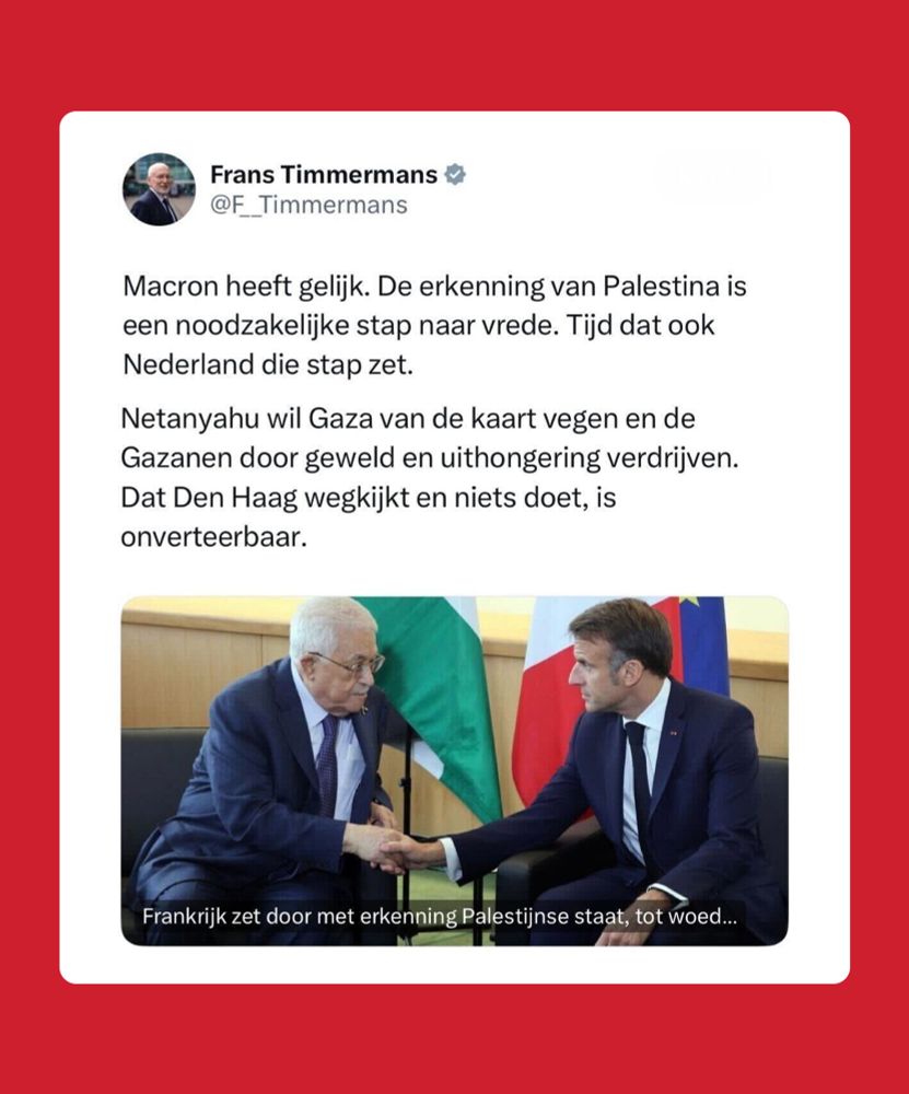Rood vlak met een tweet van Frans Timmermans in het midden. Hierin staat: Macron heeft gelijk. De erkenning van Palestina is een noodzakelijke stap naar vrede. Tijd dat ook Nederland die stap zet. Netanyahu wil Gaza van de kaart vegen en de Gazanen door geweld en uithongering verdrijven. Dat Den Haag wegkijkt en niets doet, is onverteerbaar. 