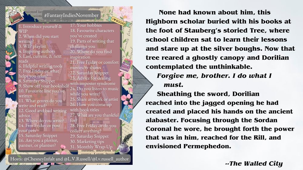  Left side of image is a meme with a pink background bordered by flowers and books; white text in the meme is a list of daily writing prompts for authors of fantasy fiction.

Right side of meme is a text excerpt from THE WALLED CITY, book 5 of the Triempery Revelations series by L.L. Stephens. The snip shows main character Dorilian doing a bit of crypt-robbing:
 
      None had known about him, this Highborn scholar buried with his books at the foot of Stauberg’s storied Tree, where school children sat to learn their lessons and stare up at the silver boughs. Now that tree reared a ghostly canopy and Dorilian contemplated the unthinkable.
       Forgive me, brother. I do what I must. 
       Sheathing the sword, Dorilian reached into the jagged opening he had created and placed his hands on the ancient alabaster. Focusing through the Sordan Coronal he wore, he brought forth the power that was in him, reached for the Rill, and envisioned Permephedon.
