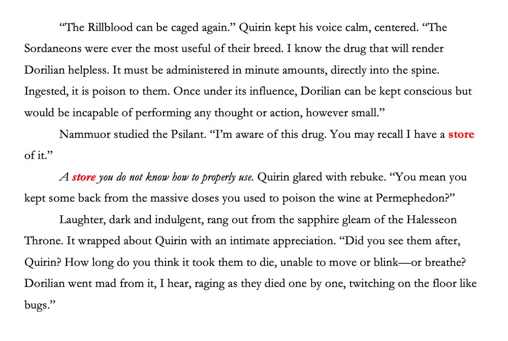 Screenshot of text excerpt from THE RILL LORD, sixth and final book (April 2026) of the Triempery Revelations series by L.L. Stephens. Snip relates a conversation between the villain, Nammuor, and the Epopte Quirin about how to use a crippling poison.

       “The Rillblood can be caged again.” Quirin kept his voice calm, centered. “The Sordaneons were ever the most useful of their breed. I know the drug that will render Dorilian helpless. It must be administered in minute amounts, directly into the spine. Ingested, it is poison to them. Once under its influence, Dorilian can be kept conscious but would be incapable of performing any thought or action, however small.”
        Nammuor studied the Psilant. “I’m aware of this drug. You may recall I have a store of it.”
       A store you do not know how to properly use. Quirin glared with rebuke. “You mean you kept some back from the massive doses you used to poison the wine at Permephedon?”
       Laughter, dark and indulgent, rang out from the sapphire gleam of the Halesseon Throne. It wrapped about Quirin with an intimate appreciation. “Did you see them after, Quirin? How long do you think it took them to die, unable to move or blink—or breathe? Dorilian went mad from it, I hear, raging as they died one by one, twitching on the floor like bugs.”
