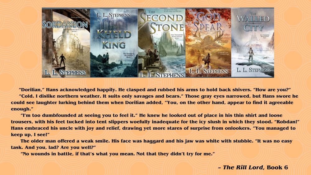 Image is collage of all five published books in the Triempery Revelations series by L.L. Stephens. From left to right: SORDANEON, THE KHELD KING, THE SECOND STONE, THE GOD SPEAR, THE WALLED CITY.

Text is an excerpt from THE RILL LORD, sixth and final book (Spring 2026) of the Triempery Revelations series:

      “Dorilian,” Hans acknowledged happily. He clasped and rubbed his arms to hold back shivers. “How are you?”
      “Cold. I dislike northern weather. It suits only savages and bears.” Those gray eyes narrowed, but Hans swore he could see laughter lurking behind them when Dorilian added, “You, on the other hand, appear to find it agreeable enough.”
       “I’m too dumbfounded at seeing you to feel it.” He knew he looked out of place in his thin shirt and loose trousers, with his feet tucked into tent slippers woefully inadequate for the icy slush in which they stood. “Robdan!” Hans embraced his uncle with joy and relief, drawing yet more stares of surprise from onlookers. “You managed to keep up, I see!”
      The older man offered a weak smile. His face was haggard and his jaw was white with stubble. “It was no easy task. And you, lad? Are you well?”
       “No wounds in battle, if that’s what you mean. Not that they didn’t try for me.”

– The Rill Lord, Book 6
