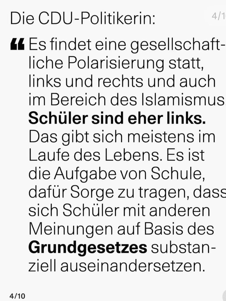 Die CDU-Politikerin:

kk Es findet eine gesellschaft-
liche Polarisierung statt,
links und rechts und auch
im Bereich des Islamismus
Schüler sind eher links.
Das gibt sich meistens im
Laufe des Lebens. Es ist
die Aufgabe von Schule,
dafür Sorge zu tragen, dass
sich Schüler mit anderen
Meinungen auf Basis des
Grundgesetzes substan-
ziell auseinandersetzen.