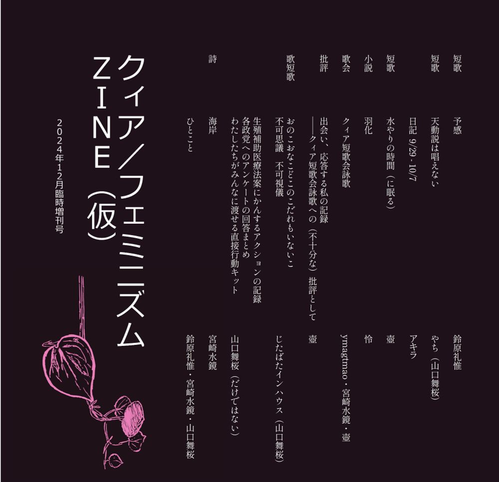 ジンの内容が書かれている。

短歌 予感 鈴原礼惟

短歌 天動説は唱えない やち (山口舞桜)

日記 9/29-10/7 アキラ

短歌 水やりの時間(に眠る) 壺

小説 羽化 怜

歌会 クィア短歌会詠歌 ymagtmao・宮崎水鏡・壺

批評 出会い、応答する私の記録――クィア短歌会詠歌への (不十分な) 批評として 壺

歌短歌 おのこおなこどこのこだれもいないこ 不可思議 不可視儀 じたばたインハウス(山口舞桜)

生殖補助医療法案にかんするアクションの記録 各政党へのアンケートの回答まとめ わたしたちがみんなに渡せる直接行動キット 山口舞桜(だけではない)

詩 海岸 宮崎水鏡

ひとこと 鈴原礼惟・宮崎水鏡・山口舞桜

クィア/フェミニズムZINE (仮)

2024年12月臨時増刊号

左下にピンクのつる植物のイラスト。