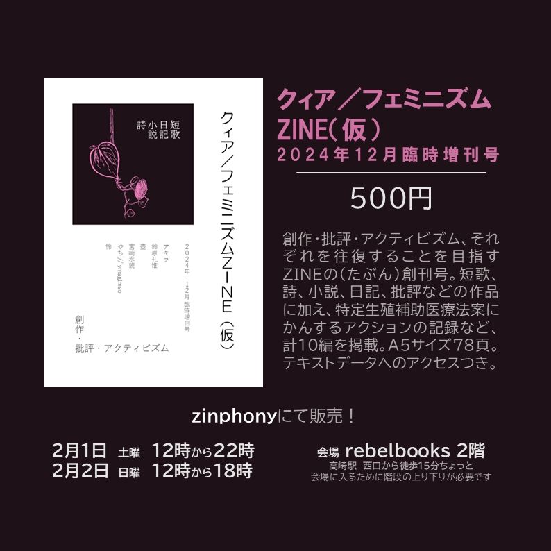 ジンを紹介する画像。ピンク色のつる植物のイラストがあしらわれた表紙が左上に。そのほかの場所に、以下のとおり紹介文が書かれている。
クィア／フェミニズムZINE（仮） 2024年12月臨時増刊号
500円
創作・批評・アクティビズム、それぞれを往復することを目指すZINEの（たぶん）創刊号。短歌、詩、小説、日記、批評などの作品に加え、特定生殖補助医療法案にかんするアクションの記録など、計10編を掲載。A5サイズ78頁。
テキストデータへのアクセスつき。
zinphonyにて販売！
2月1日 土曜 12時から22時
2月2日 日曜 12時から18時
会場 rebelbooks 2階
高崎駅 西口から徒歩15分ちょっと
会場に入るために階段の上り下りが必要です