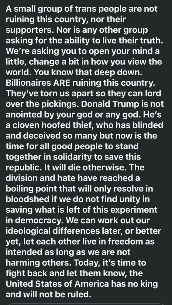 A small group of trans people are not ruining this country, nor their supporters. Nor is any other group asking for the ability to live their truth. We’re asking you to open your mind a little, change a bit in how you view the world. You know that deep down. Billionaires ARE ruining this country. They’ve torn us apart so they can lord over the pickings. Donald Trump is not anointed by your god or any god. He’s a cloven hoofed thief, who has blinded and deceived so many but now is the time for all good people to stand together in solidarity to save this republic. It will die otherwise. The division and hate have reached a boiling point that will only resolve in bloodshed if we do not find unity in saving what is left of this experiment in democracy. We can work out our ideological differences later, or better yet, let each other live in freedom as intended as long as we are not harming others. Today, it’s time to fight back and let them know, the United States of America has no king and will not be ruled.