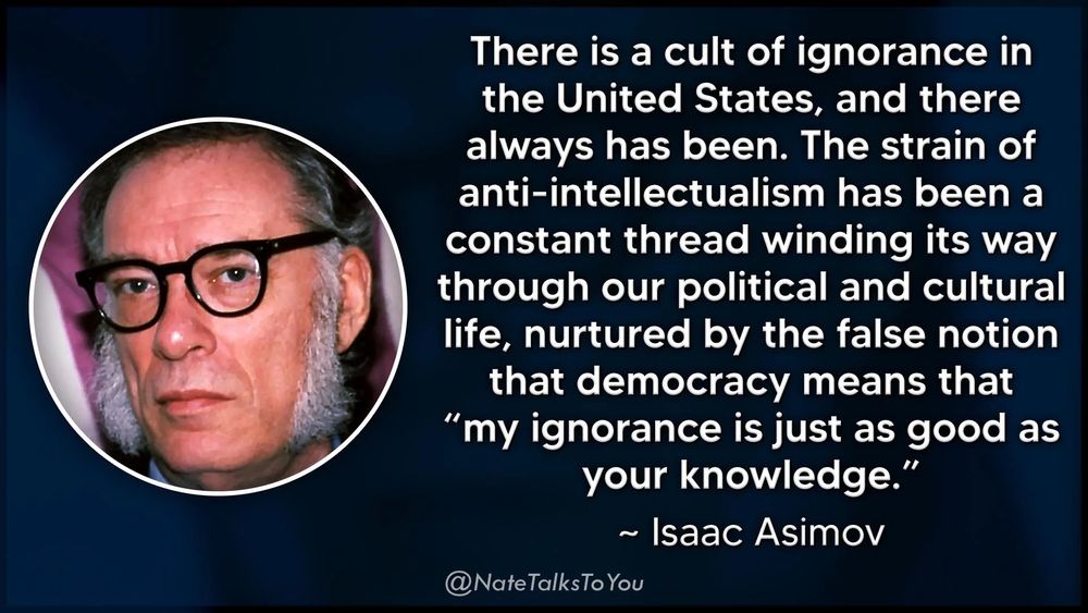 There is a cult of ignorance in the United States, and there always has been. The strain of anti-intellectualism has been a constant thread winding its way through our political and cultural life, nurtured by the false notion that democracy means that
"my ignorance is just as good as your knowledge.
~ Isaac Asimov