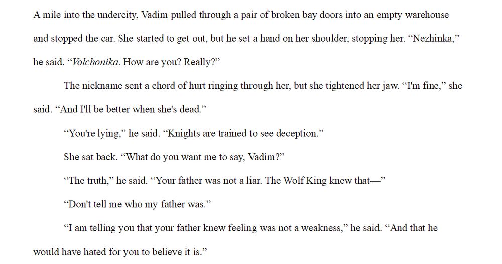A screenshot of a word processor. The visible text reads as follows:
A mile into the undercity, Vadim pulled through a pair of broken bay doors into an empty warehouse and stopped the car. She started to get out, but he set a hand on her shoulder, stopping her. “Nezhinka,” he said. “Volchonika. How are you? Really?”
	The nickname sent a chord of hurt ringing through her, but she tightened her jaw. “I'm fine,” she said. “And I'll be better when she's dead.”
	“You're lying,” he said. “Knights are trained to see deception.”
	She sat back, slowly. “What do you want me to say, Vadim?” she asked.
	“The truth,” he said. “Your father was not a liar. The Wolf King knew that—”
	“Don't tell me who my father was.”
	“I am telling you that your father knew feeling was not a weakness,” he said. “And that he would have hated for you to believe it is.”