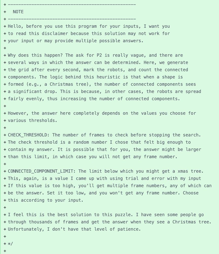 Screenshot of a comment block in a file that reads the following:

“Hello, before you use this program for your inputs, I want you
to read this disclaimer because this solution may not work for
your input or may provide multiple possible answers.

Why does this happen? The ask for P2 is really vague, and there are
several ways in which the answer can be determined. Here, we generate
the grid after every second, mark the robots, and count the connected
components. The logic behind this heuristic is that when a shape is
formed (e.g., a Christmas tree), the number of connected components sees
a significant drop. This is because, in other cases, the robots are spread
fairly evenly, thus increasing the number of connected components.

However, the answer here completely depends on the values you choose for
various thresholds.

CHECK_THRESHOLD: The number of frames to check before stopping the search.
The check threshold is a random number I chose that felt big enough to
contain my answer. It is possible that for you, the answer might be larger
than this limit, in which case you will not get any frame number.

CONNECTED_COMPONENT_LIMIT: The limit below which you might get a xmas tree.
This, again, is a value I came up with using trial and error with my input
If this value is too high, you'll get multiple frame numbers, any of which can
be the answer. Set it too low, and you won't get any frame number. Choose
this according to your input.

I feel this is the best solution to this puzzle. I have seen some people go
through thousands of frames and get the answer when they see a Christmas tree.
Unfortunately, I don't have that level of patience.”