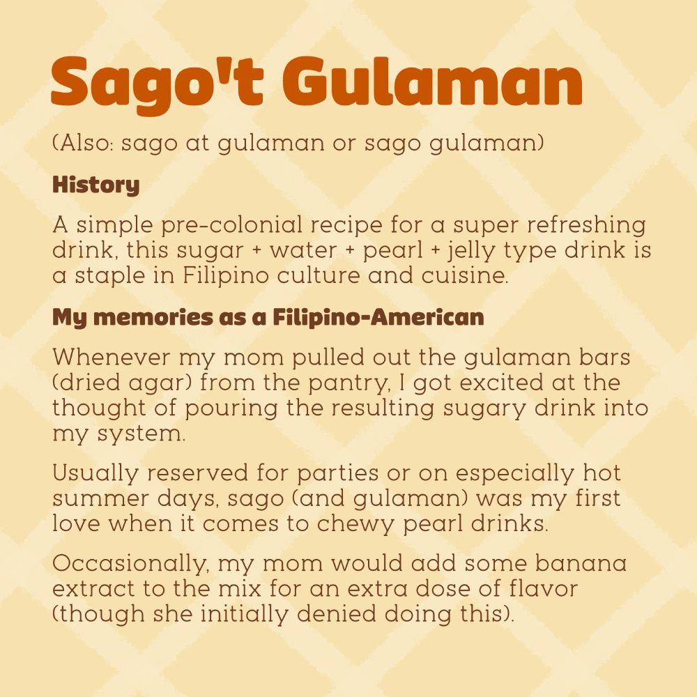About sago't gulaman (also: sago at gulaman or sago gulaman).

History: A simple pre-colonial recipe for a super refreshing drink, this sugar + water + pearl + jelly type drink is a staple in Filipino culture and cuisine.

My memories as a Filipino-American: Whenever my mom pulled out the gulaman bars (dried agar) from the pantry, I got excited at the thought of pouring the resulting sugary drink into my system.

Usually reserved for parties or on especially hot summer days, sago (and gulaman) was my first love when it comes to chewy pearl drinks.

Occasionally, my mom would add some banana extract to the mix for an extra dose of flavor (though she initially denied doing this).
