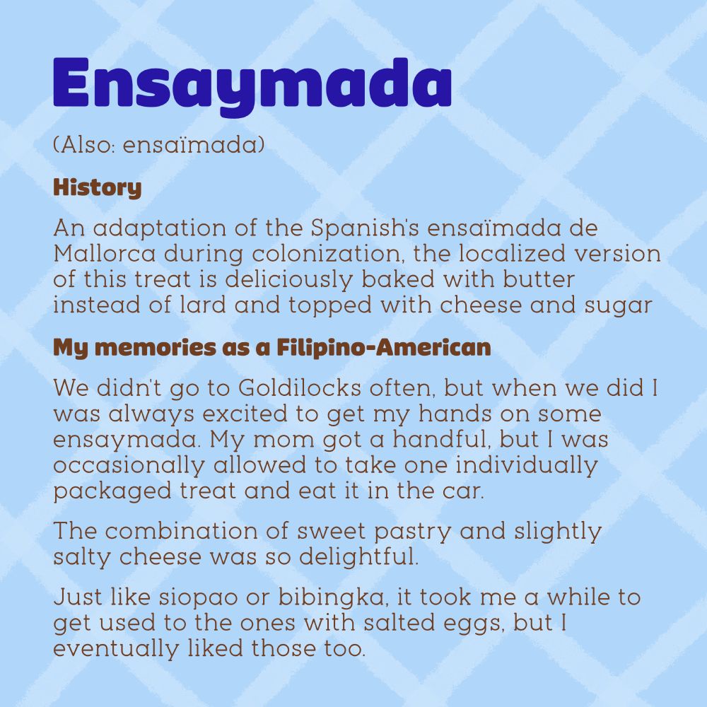 About ensaymada (also ensaïmada). History: An adaptation of the Spanish's ensaïmada de Mallorca during colonization, the localized version of this treat is deliciously baked with butter instead of lard and topped with cheese and sugar. My memories as a Filipino-American: We didn't go to Goldilocks often, but when we did I was always excited to get my hands on some ensaymada. My mom got a handful, but I was occasionally allowed to take one individually packaged treat and eat it in the car.The combination of sweet pastry and slightly salty cheese was so delightful. Just like siopao or bibingka, it took me a while to get used to the ones with salted eggs, but I eventually liked those too.