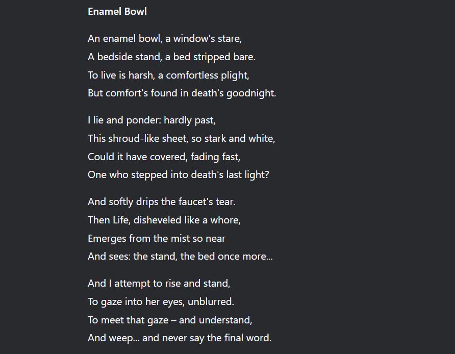 An enamel bowl, a window's stare,
A bedside stand, a bed stripped bare.
To live is harsh, a comfortless plight,
But comfort's found in death's goodnight.

I lie and ponder: hardly past,
This shroud-like sheet, so stark and white,
Could it have covered, fading fast,
One who stepped into death's last light?

And softly drips the faucet's tear.
Then Life, disheveled like a whore,
Emerges from the mist so near
And sees: the stand, the bed once more...

And I attempt to rise and stand,
To gaze into her eyes, unblurred.
To meet that gaze – and understand,
And weep... and never say the final word.