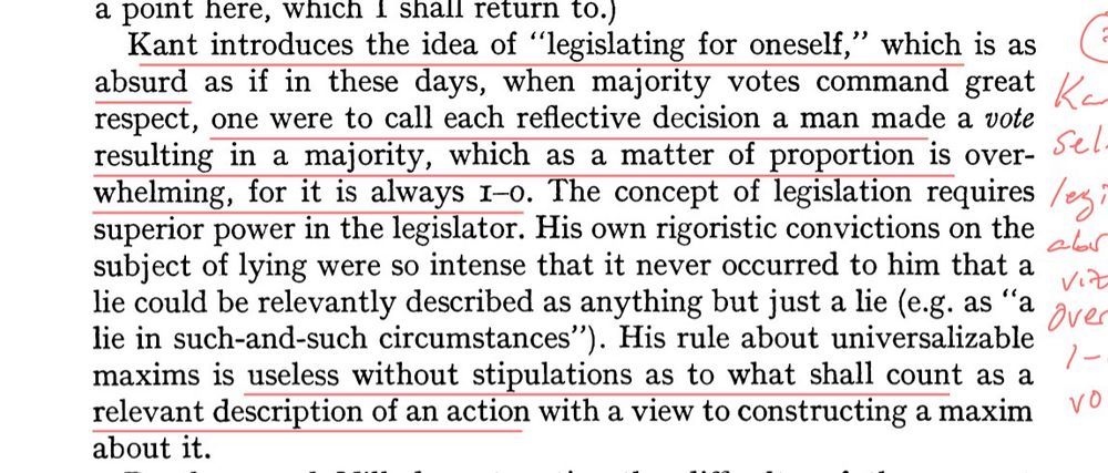 Kant introduces the idea of "legislating for oneself," which is as absurd as if in these days, when majority votes command great Ka respect, one were to call each reflective decision a man made a vote resulting in a majority, which as a matter of proportion is over-whelming, for it is always 1-0. The concept of legislation requires superior power in the legislator. His own rigoristic convictions on the subject of lying were so intense that it never occurred to him that a lie could be relevantly described as anything but just a lie (e.g. as "a lie in such-and-such circumstances"). His rule about universalizable maxims is useless without stipulations as to what shall count as a relevant description of an action with a view to constructing a maxim about it. - G.E.M. Anscombe, “Modern Moral Philosophy”