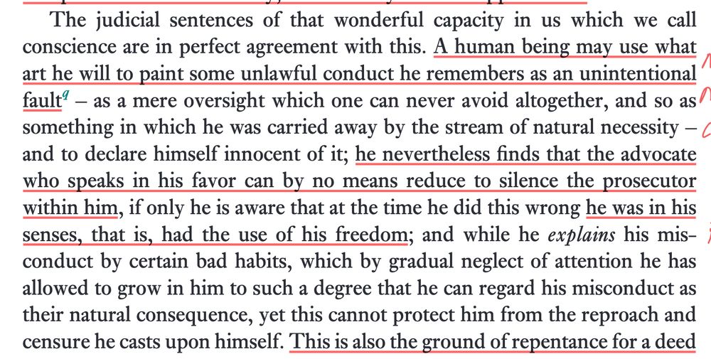 "The judicial sentences of that wonderful capacity in us which we call conscience are in perfect agreement with this. A human being may use what art he will to paint some unlawful conduct he remembers as an unintentional fault – as a mere oversight which one can never avoid altogether, and so as something in which he was carried away by the stream of natural necessity and to declare himself innocent of it; he nevertheless finds that the advocate who speaks in his favor can by no means reduce to silence the prosecutor within him, if only he is aware that at the time he did this wrong he was in his senses, that is, had the use of his freedom; and while he *explains* his misconduct by certain bad habits, which by gradual neglect of attention he has allowed to grow in him to such a degree that he can regard his misconduct as their natural consequence, yet this cannot protect him from the reproach and censure he casts upon himself." (5:98/80)