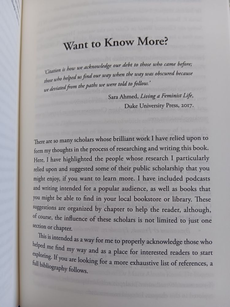 Photo of text from the book _All Roads Lead to Rome_ by Rhiannon Garth Jones. The text reads:

Want to know more?

‘Citation is how we acknowledge our debt to those who came before; those who helped us find our way when the way was obscured because we deviated from the paths we were told to follow.’
Sara Ahmed, Living a Feminist Life, Duke University Press, 2017.

There are so many scholars whose brilliant work I have relied upon to form my thoughts in the process of researching and writing this book. Here, I have highlighted the people whose research I particularly relied upon and suggested some of their public scholarship that you might enjoy, if you want to learn more. I have included podcasts and writing intended for a popular audience, as well as books that you might be able to find in your local bookstore or library. These suggestions are organised by chapter to help the reader, although, of course, the influence of these scholars is not limited to just one section or chapter.

This is intended as a way for me to properly acknowledge those who helped me find my way and as a place for interested readers to start exploring. If you are looking for a more exhaustive list of references, a full bibliography follows.