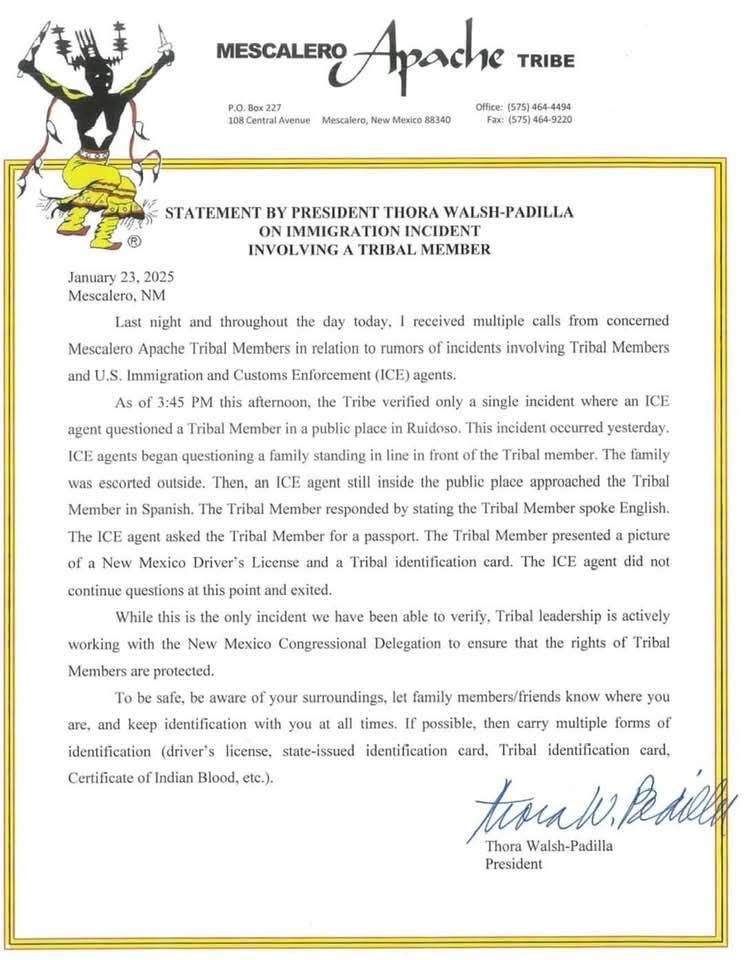 On Mescalero Apache Tribe letterhead: MESCALERO Apache Tribe P.O. Box 227 108 Central Avenue Mescalero, New Mexico 88340 TRIBE Office: (575) 464-4494 Fax: (575) 464-9220 STATEMENT BY PRESIDENT THORA WALSH-PADILLA ON IMMIGRATION INCIDENT INVOLVING A TRIBAL MEMBER As of 3:45 PM this afternoon, the Tribe verified only a single incident where an ICE January 23, 2025 Mescalero, NM Last night and throughout the day today, I received multiple calls from concerned Mescalero Apache Tribal Members in relation to rumors of incidents involving Tribal Members and U.S. Immigration and Customs Enforcement (ICE) agents. agent questioned a Tribal Member in a public place in Ruidoso. This incident occurred yesterday. ICE agents began questioning a family standing in line in front of the Tribal member. The family was escorted outside. Then, an ICE agent still inside the public place approached the Tribal Member in Spanish. The Tribal Member responded by stating the Tribal Member spoke English. The ICE agent asked the Tribal Member for a passport. The Tribal Member presented a picture of a New Mexico Driver's License and a Tribal identification card. The ICE agent did not continue questions at this point and exited. While this is the only incident we have been able to verify. Tribal leadership is actively working with the New Mexico Congressional Delegation to ensure that the rights of Tribal Members are protected. To be safe, be aware of your surroundings, let family members/friends know where you are, and keep identification with you at all times. If possible, then carry multiple forms of identification (driver's license, state-issued identification card, Tribal identification card, Certificate of Indian Blood, etc.). Thora Walsh-Padilla President