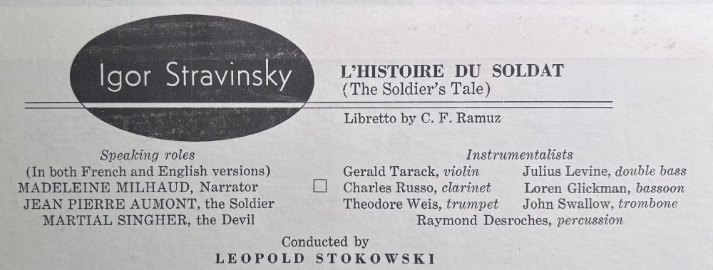 Igor Stravinsky
Speaking roles
(In both French and English versions)
MADELEINE MILHAUD, Narrator
JEAN PIERRE AUMONT, the Soldier
MARTIAL SINGHER, the Devil
L'HISTOIRE DU SOLDAT
(The Soldier's Tale)
Libretto by C. F. Ramuz
Instrumentalists
Gerald Tarack, violin
Julius Levine, double bass
Charles Russo, clarinet
Loren Glickman, bassoon
Theodore Weis, trumpet
John Swallow, trombone
Raymond Desroches, percussion
Conducted by
LEOPOLD STOKOWSKI