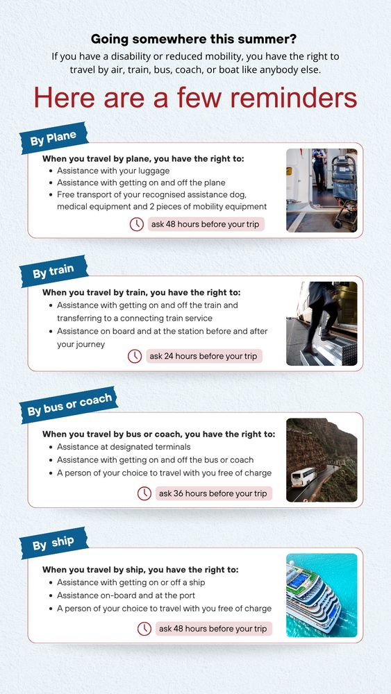 If you have a disability or reduced mobility, you have the right to travel like anybody else.

By plane, you have the right to: 
- Assistance with your luggage
- Assistance with getting on and off the plane
- Free transport of your recognised assistance dog, medical equipment and 2 pieces of mobility equipment.
Ask for assistance at least 48 hours before your trip.

By train, you have the right to: 
- Assistance with getting on and off the train and transferring to a connecting train service
- Assistance on board and at the station before and after your journey
Ask for assistance at least  24 hours before your trip.

By bus or coach, you have the right to: 
- Assistance at designated terminals
- Assistance with getting on and off the bus or coach
- A person of your choice to travel with you free of charge

By ship, you have the right to: 
- Assistance with getting on or off a ship
Assistance on-board and at the port
- A person of your choice to travel with you free of charge