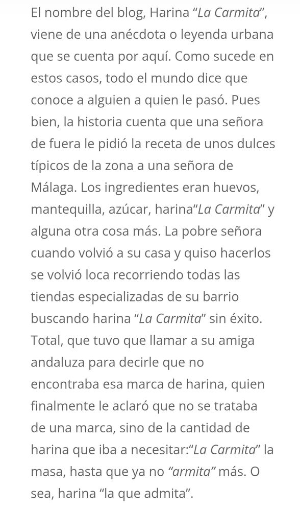 Texto de https://www.harinalacarmita.com/acerca-de/ que dice: "El nombre del blog, Harina “La Carmita”, viene de una anécdota o leyenda urbana que se cuenta por aquí. Como sucede en estos casos, todo el mundo dice que conoce a alguien a quien le pasó. Pues bien, la historia cuenta que una señora de fuera le pidió la receta de unos dulces típicos de la zona a una señora de Málaga. Los ingredientes eran huevos, mantequilla, azúcar, harina“La Carmita” y alguna otra cosa más. La pobre señora cuando volvió a su casa y quiso hacerlos se volvió loca recorriendo todas las tiendas especializadas de su barrio buscando harina “La Carmita” sin éxito. Total, que tuvo que llamar a su amiga andaluza para decirle que no encontraba esa marca de harina, quien finalmente le aclaró que no se trataba de una marca, sino de la cantidad de harina que iba a necesitar:“La Carmita” la masa, hasta que ya no “armita” más. O sea, harina “la que admita”.