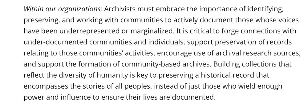 Within our organizations: Archivists must embrace the importance of identifying, preserving, and working with communities to actively document those whose voices have been underrepresented or marginalized. It is critical to forge connections with under-documented communities and individuals, support preservation of records relating to those communities’ activities, encourage use of archival research sources, and support the formation of community-based archives. Building collections that reflect the diversity of humanity is key to preserving a historical record that encompasses the stories of all peoples, instead of just those who wield enough power and influence to ensure their lives are documented.