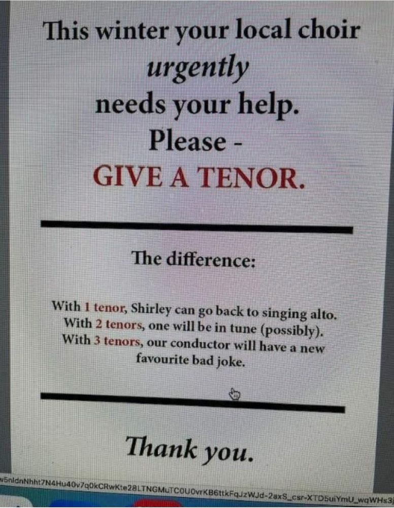 Shared by one of our choristers in our WhatsApp group, a photo of a poster which reads:

This winter your local choir urgently needs your help.

Please - GIVE A TENOR.

The difference:
With 1 tenor, Shirley can go back to singing alto.
With 2 tenors, one will be in tune (possibly).
With 3 tenors, our conductor will have a new favourite bad joke.

Thank you. 