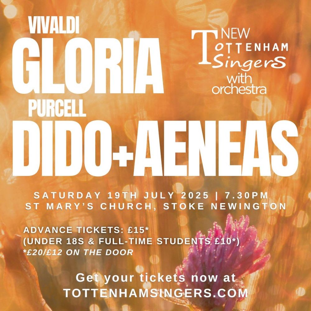 Poster for concert.

Text reads:

New Tottenham Singers with orchestra

VIVALDI - GLORIA
PURCELL - DIDO+AENEAS

Saturday 19th July 2025 | 7.30pm
St Mary's Church, Stoke Newington

Advance tickets: £15*
(Under 18s & full-time students £10*)
*£20/£12 on the door

Get your tickets now at
TOTTENHAMSINGERS.COM