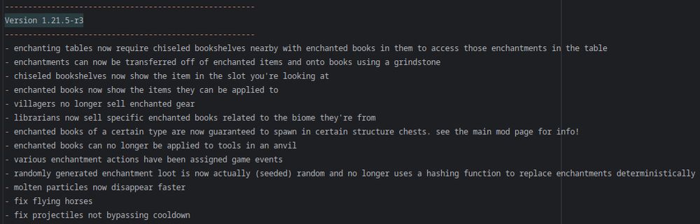 ------------------------------------------------------
Version 1.21.5-r3
------------------------------------------------------
- enchanting tables now require chiseled bookshelves nearby with enchanted books in them to access those enchantments in the table
- enchantments can now be transferred off of enchanted items and onto books using a grindstone
- chiseled bookshelves now show the item in the slot you're looking at
- enchanted books now show the items they can be applied to
- villagers no longer sell enchanted gear
- librarians now sell specific enchanted books related to the biome they're from
- enchanted books of a certain type are now guaranteed to spawn in certain structure chests. see the main mod page for info!
- enchanted books can no longer be applied to tools in an anvil
- various enchantment actions have been assigned game events
- randomly generated enchantment loot is now actually (seeded) random and no longer uses a hashing function to replace enchantments deterministically
- molten particles now disappear faster
- fix flying horses
- fix projectiles not bypassing cooldown