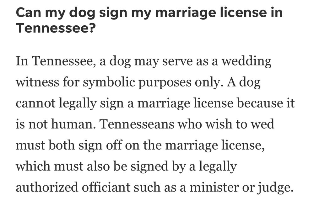 A screenshot from The Tennessean newspaper reads: “Can my dog sign my marriage license in Tennessee?

In Tennessee, a dog may serve as a wedding witness for symbolic purposes only. A dog cannot legally sign a marriage license because it is not human. Tennesseans who wish to wed must both sign off on the marriage license, which must also be signed by a legally authorized officiant such as a minister or judge.”