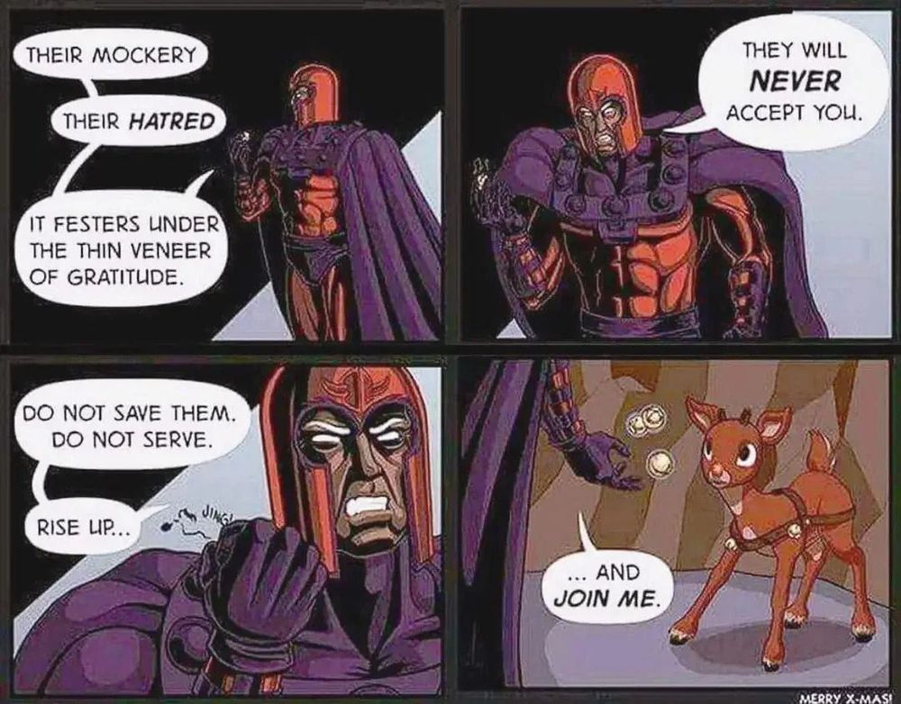 MAGNETO: "Their mockery. Their hatred. It festers under the thin veneer of gratitude. They will NEVER accept you. Do not save them. Do not serve. Rise up...and join ME." (reaches out to Rudolph the Red Nose Reindeer)