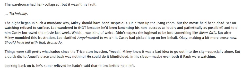 [ID: screenshot snippet of the linked tmnt fanfiction. it reads as follows:

The warehouse had half-collapsed, but it wasn’t his fault.

… Technically.

The night began in such a mundane way, Mikey should have been suspicious. He’d torn up the living room, but the movie he’d been dead-set on watching refused to surface. Leo wandered in (NOT because he’d been lamenting his non-success as loudly and pathetically as possible!) and told him Casey borrowed the movie last week. Which... was kind of weird. Didn’t expect the lughead to be into something like Mean Girls. But after Mikey mumbled this frustration, Leo clarified Angel wanted to watch it. Casey had picked it up on her behalf. Okay; making a bit more sense now. Should have led with that, Bronardo.

Things were still pretty whackadoo since the Triceraton invasion. Yeeeah, Mikey knew it was a bad idea to go out into the city—especially alone. But a quick dip to Angel’s place and back was nothing! He could do it blindfolded, in his sleep—maybe even both if Raph were watching.

Looking back on it, he’s super relieved he hadn’t said that to Leo before he’d left.
/END ID]