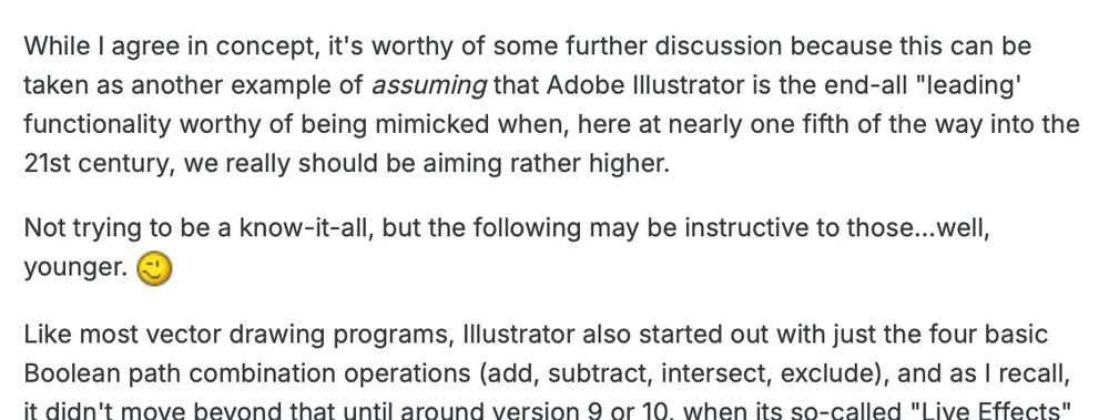 partial screenshot of post from the affinity forums: "While I agree in concept, it's worthy of some further discussion because this can be taken as another example of assuming that Adobe Illustrator is the end-all "leading' functionality worthy of being mimicked when, here at nearly one fifth of the way into the 21st century, we really should be aiming rather higher.

Not trying to be a know-it-all, but the following may be instructive to those...well, younger. ;-)

Like most vector drawing programs, Illustrator also started out with just the four basic Boolean path combination operations (add, subtract, intersect, exclude), and as I recall, it didn't move beyond that until around version 9 or 10, when its so-called "Live Effects" —