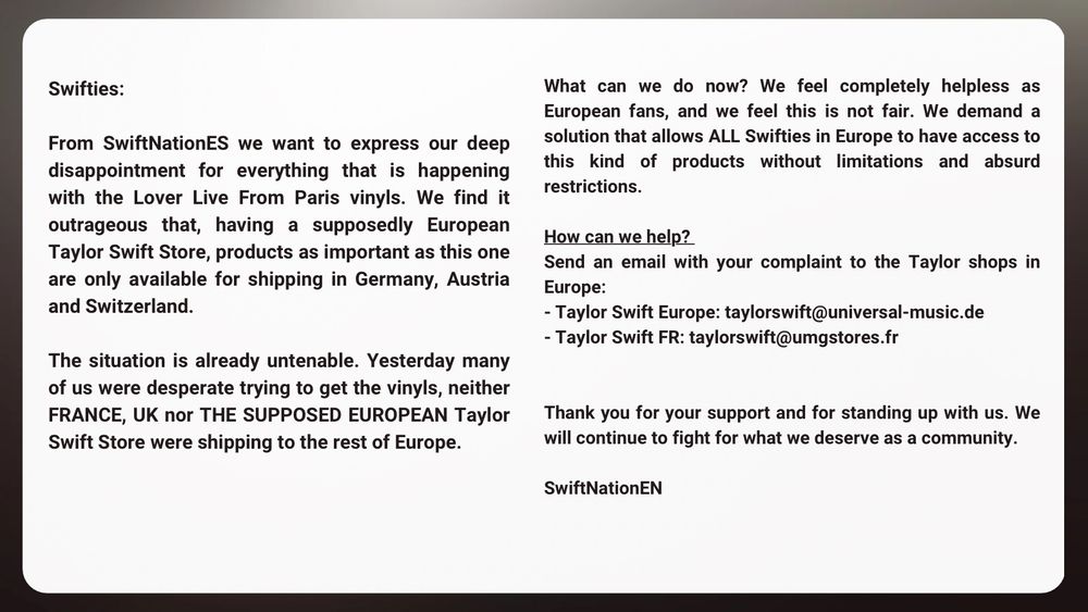 Swifties:
From SwiftNationES we want to express our deep disappointment for everything that is happening with the Lover Live From Paris vinyls. We find it
What can we do now? We feel completely helpless as European fans, and we feel this is not fair. We demand a solution that allows ALL Swifties in Europe to have access to this kind of products without limitations and absurd restrictions.
outrageous that, having a supposedly European Taylor Swift Store, products as important as this one are only available for shipping in Germany, Austria and Switzerland.
The situation is already untenable. Yesterday many of us were desperate trying to get the vinyls, neither FRANCE, UK nor THE SUPPOSED EUROPEAN Taylor Swift Store were shipping to the rest of Europe.
How can we help?
Send an email with your complaint to the Taylor shops in
Europe:
- Taylor Swift Europe: taylorswift@universal-music.de
- Taylor Swift FR: taylorswift@umgstores.fr
Thank you for your support and for standing up with us. We will continue to fight for what we deserve as a community.
SwiftNationEN