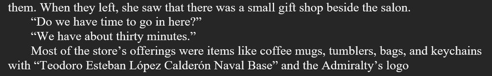 When they left, she saw that there was a small gift shop beside the salon.
“Do we have time to go in here?”
“We have about thirty minutes.”
Most of the store’s offerings were items like coffee mugs, tumblers, bags, and keychains with “Teodoro Esteban López Calderón Naval Base” and the Admiralty’s logo 

Clip from my novel CYBERNETIC. Work in progress.
