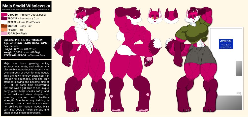 A model sheet (or "reference sheet") of a deep pink and white/maroon coloured anthropomorphic female fox named Maja Słodki Wiśniewska, showing her front and rear as she nervously scratches the back of her head, and a third image showing her clothed in an olive shirt and grey shorts standing in front of a door that only reaches her large bust. The character details include species (pink fox), age (adult), sex (female), height (8’7” or 261.62cm), weight (1,380 lbs or ~626kg), and a backstory description that states: Maja was born glowing white, androgynous, mute, and without any discernible reproductive organs – or even a mouth or eyes, for that matter. This unknown energy sustained her through to adulthood, and she only stopped glowing and became pink at 21 – at the same time discovering that she was a girl. Due to her unique early years, Maja speaks softly, and is an awkward vixen despite her towering stature and limitless strength. She lacks any training in unarmed combat, and as such uses her abilities for manual labour. Maja can also cook a mean pierogi, and enjoys steamed broccoli.
