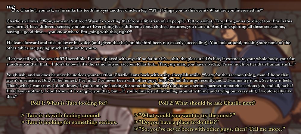“So, Charlie”, you ask, as he sinks his teeth into yet another chicken leg. “What brings you to this event? What are you interested in?”

Charlie swallows. “Wow, someone’s direct! Wasn’t expecting that from a librarian of all people. Tell you what, Taro, I’m gonna be direct too. I’m in this new form, I have different senses, you know? Everything feels different: food, clothes, textures, you name it. And I’m exploring all these sensations, having a good time… you know where I’m going with this, right?”

He leans forward and tries to lower his voice (and given that he’s on his third beer, not exactly succeeding). You look around, making sure none of the other tables are paying much attention to yours.

“Let me tell you, the sex stuff? Incredible. I’ve only played with myself so far but it’s... shit, the pleasure! It’s like, it extends to your whole body, your fur stands up and all that... I don’t know if it’s the same for you raccoon fellas but... Taro, my man, you have no idea, it’s so much better than human stuff...”

You blush, and so does he once he notices your reaction. Charlie leans back with a shy, sheepish smile. “Sorry for the raccoon thing, man. I hope that wasn’t insensitive. But, I’ll be honest, I’ve, uh... I’ve never been with other guys, but I’ve had the urge recently and... I wanna try it out. See how it feels. That’s what I want now. I don’t know if you’re maybe looking for something serious? You know, a serious partner to match a serious job, and all, ha ha! I’ll tell you upfront, I don’t know if I can give you that, but... if you're interested in fooling around with me and trying out crazy shit, I would really like that.”

Poll 1: What is Taro looking for?
>Taro is ok with fooling around.
>Taro is looking for something serious.

Poll 2: What should he ask Charlie next?
>"What would you want to try the most?"
>"Do you have a place to do this?"
>"So, you've never been with other guys, then? Tell me more."