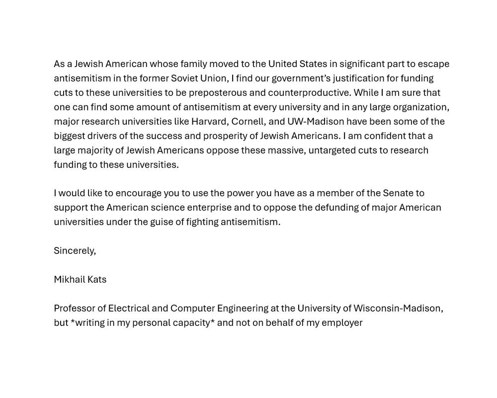 [continued from previous alt text]

Prior to coming to UW-Madison, I received excellent undergraduate training at Cornell University and graduate training at Harvard University. In recent days, the federal government canceled billions of dollars of grants and contracts for science and medical research that were previously awarded to Harvard, Cornell, and a number of other universities. As far as I can tell, this was done under the guise of fighting antisemitism at these universities. 

As a Jewish American whose family moved to the United States in significant part to escape antisemitism in the former Soviet Union, I find our government’s justification for funding cuts to these universities to be preposterous and counterproductive. While I am sure that one can find some amount of antisemitism at every university and in any large organization, major research universities like Harvard, Cornell, and UW-Madison have been some of the biggest drivers of the success and prosperity of Jewish Americans. I am confident that a large majority of Jewish Americans oppose these massive, untargeted cuts to research funding to these universities.

I would like to encourage you to use the power you have as a member of the Senate to support the American science enterprise and to oppose the defunding of major American universities under the guise of fighting antisemitism.

Sincerely,

Mikhail Kats

Professor of Electrical and Computer Engineering at the University of Wisconsin-Madison, but *writing in my personal capacity* and not on behalf of my employer