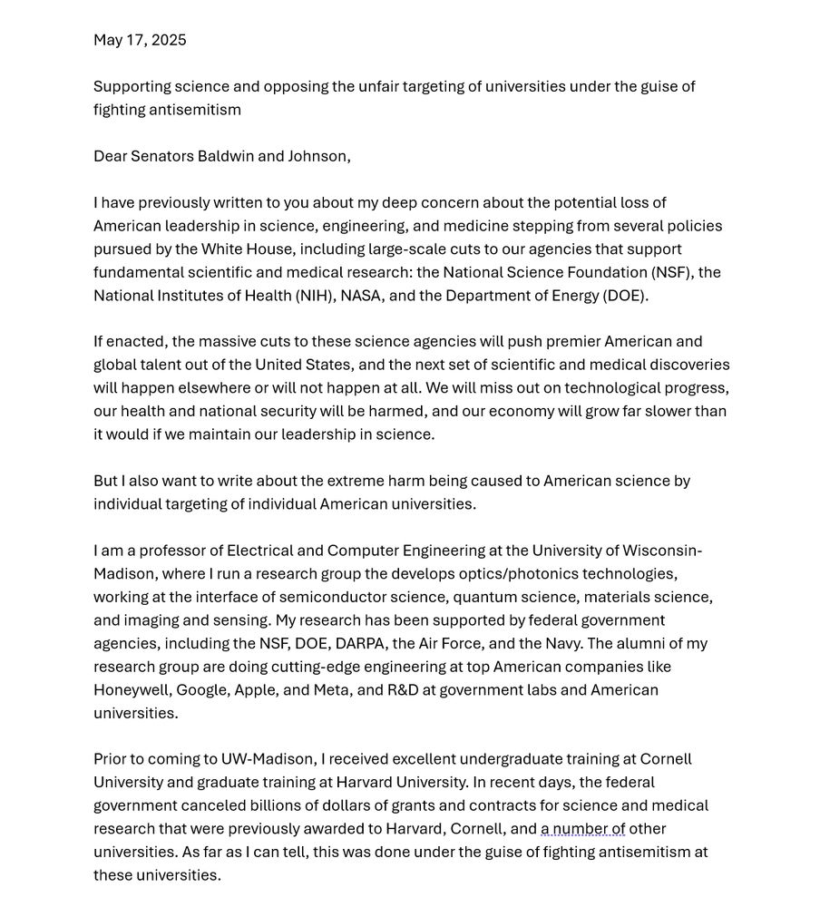 May 17, 2025

SUBJECT: Supporting science and opposing the unfair targeting of universities under the guise of fighting antisemitism

Dear Senators Baldwin and Johnson,

I have previously written to you about my deep concern about the potential loss of American leadership in science, engineering, and medicine stepping from several policies pursued by the White House, including large-scale cuts to our agencies that support fundamental scientific and medical research: the National Science Foundation (NSF), the National Institutes of Health (NIH), NASA, and the Department of Energy (DOE). 

If enacted, the massive cuts to these science agencies will push premier American and global talent out of the United States, and the next set of scientific and medical discoveries will happen elsewhere or will not happen at all. We will miss out on technological progress, our health and national security will be harmed, and our economy will grow far slower than it would if we maintain our leadership in science.

But I also want to write about the extreme harm being caused to American science by individual targeting of individual American universities.

I am a professor of Electrical and Computer Engineering at the University of Wisconsin-Madison, where I run a research group the develops optics/photonics technologies, working at the interface of semiconductor science, quantum science, materials science, and imaging and sensing. My research has been supported by federal government agencies, including the NSF, DOE, DARPA, the Air Force, and the Navy. The alumni of my research group are doing cutting-edge engineering at top American companies like Honeywell, Google, Apple, and Meta, and R&D at government labs and American universities. 

[due to alt text limit, continued in next screenshot]