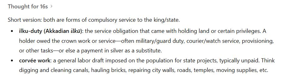 Short version: both are forms of compulsory service to the king/state.

ilku-duty (Akkadian ilkū): the service obligation that came with holding land or certain privileges. A holder owed the crown work or service—often military/guard duty, courier/watch service, provisioning, or other tasks—or else a payment in silver as a substitute.

corvée work: a general labor draft imposed on the population for state projects, typically unpaid. Think digging and cleaning canals, hauling bricks, repairing city walls, roads, temples, moving supplies, etc.

(ChatGPT 5 Thinking)