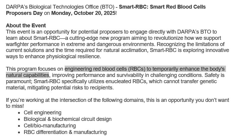 DARPA’s Biological Technologies Office (BTO) - Smart-RBC: Smart Red Blood Cells Proposers Day on Monday, October 20, 2025! 

About the Event
This event is an opportunity for potential proposers to engage directly with DARPA’s BTO to learn about Smart-RBC—a cutting-edge new program aiming to revolutionize how we support warfighter performance in extreme and dangerous environments. Recognizing the limitations of current solutions and the time required for natural acclimation, Smart-RBC is exploring innovative ways to enhance physiological resilience.

This program focuses on engineering red blood cells (RBCs) to temporarily enhance the body's natural capabilities, improving performance and survivability in challenging conditions. Safety is paramount; Smart-RBC specifically utilizes enucleated RBCs, which cannot transfer genetic material, mitigating potential risks to recipients.

