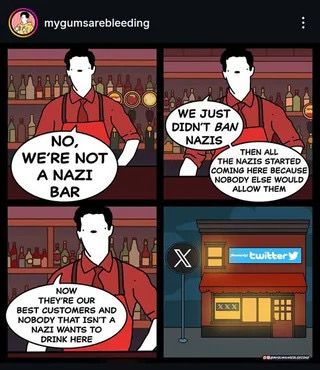 Comic aus vier Bildern. In den ersten drei sieht man einen Barmann erzählen:

Barmann 1. Bild: NO, WE'RE NOT A NAZI BAR

Barmann 2. Bild: WE JUST DIDN'T BAN NAZIS
THEN ALL THE NAZIS STARTED COMING HERE BECAUSE NOBODY ELSE WOULD ALLOW THEM

Barmann 3. BILD: NOW THEY'RE OUR BEST COSTUMERS AND NOBODY THAT ISNT A NAZI WANTS TO DRINK HERE

4. BILD: Bar von außen. Davor steht ein Schild mit dem schwarzen X-Logo, über der Bar steht Twitter und der kleine Vogel ist abgebildet. 