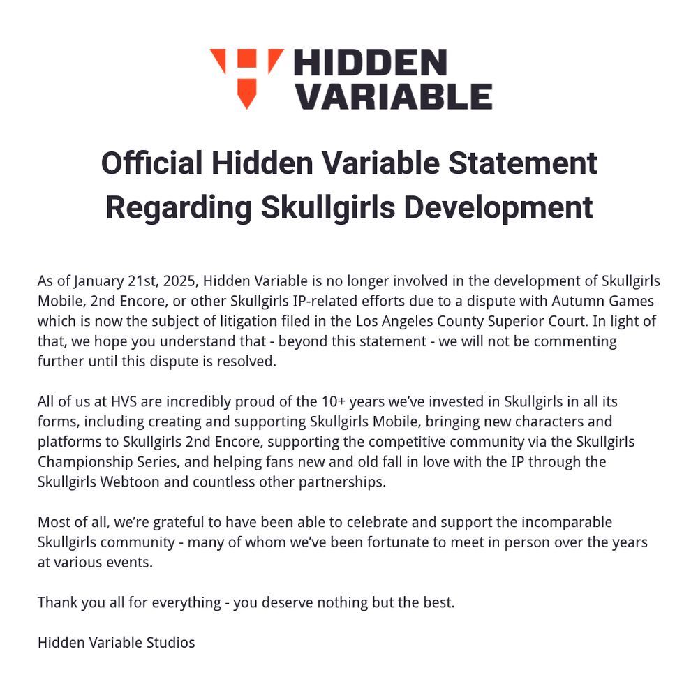 As of January 21st, 2025, Hidden Variable is no longer involved in the development of Skullgirls Mobile, 2nd Encore, or other Skullgirls IP-related efforts due to a dispute with Autumn Games which is now the subject of litigation filed in the Los Angeles County Superior Court. In light of that, we hope you understand that - beyond this statement - we will not be commenting further until this dispute is resolved.

All of us at HVS are incredibly proud of the 10+ years we’ve invested in Skullgirls in all its forms, including creating and supporting Skullgirls Mobile, bringing new characters and platforms to Skullgirls 2nd Encore, supporting the competitive community via the Skullgirls Championship Series, and helping fans new and old fall in love with the IP through the Skullgirls Webtoon and countless other partnerships.

Most of all, we’re grateful to have been able to celebrate and support the incomparable Skullgirls community - many of whom we’ve been fortunate to meet in person over the years at various events.

Thank you all for everything - you deserve nothing but the best.

Hidden Variable Studios