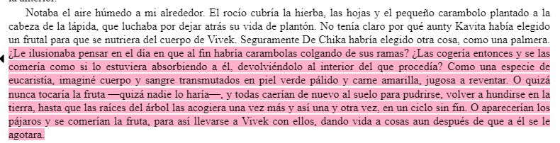 Notaba el aire húmedo a mi alrededor. El rocío cubría la hierba, las hojas y el pequeño carambolo plantado a la cabeza de la lápida, que luchaba por dejar atrás su vida de plantón. No tenía claro por qué aunty Kavita había elegido un frutal para que se nutriera del cuerpo de Vivek. Seguramente De Chika habría elegido otra cosa, como una palmera. ¿Le ilusionaba pensar en el día en que al fin habría carambolas colgando de sus ramas? ¿Las cogería entonces y se las comería como si lo estuviera absorbiendo a él, devolviéndolo al interior del que procedía? Como una especie de eucaristía, imaginé cuerpo y sangre transmutados en piel verde pálido y carne amarilla, jugosa a reventar. O quizá nunca tocaría la fruta —quizá nadie lo haría—, y todas caerían de nuevo al suelo para pudrirse, volver a hundirse en la tierra, hasta que las raíces del árbol las acogiera una vez más y así una y otra vez, en un ciclo sin fin. O aparecerían los pájaros y se comerían la fruta, para así llevarse a Vivek con ellos, dando vida a cosas aun después de que a él se le agotara.
