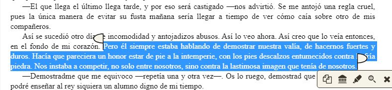 —El que llega el último llega tarde, y por eso será castigado —nos advirtió. Se me antojó una regla cruel, pues la única manera de evitar su fusta mañana sería llegar a tiempo de ver cómo caía sobre otro de mis compañeros.

Así se sucedió otro día de incomodidad y antojadizos abusos. Así lo veo ahora. Así creo que lo veía entonces, en el fondo de mi corazón. Pero él siempre estaba hablando de demostrar nuestra valía, de hacernos fuertes y duros. Hacía que pareciera un honor estar de pie a la intemperie, con los pies descalzos entumecidos contra la fría piedra. Nos instaba a competir, no solo entre nosotros, sino contra la lastimosa imagen que tenía de nosotros.

—Demostradme que me equivoco —repetía una y otra vez—. Os lo ruego, demostrad que me equivoco, que podré enseñar al rey siquiera un alumno digno de mi tiempo.