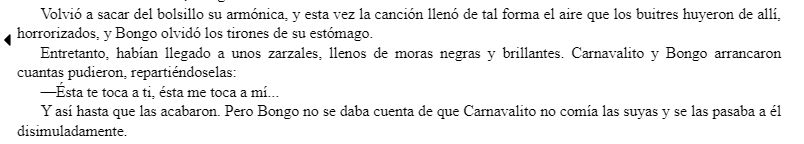 Entretanto, habían llegado a unos zarzales, llenos de moras negras y brillantes. Carnavalito y Bongo arrancaron cuantas pudieron, repartiéndoselas:

—Ésta te toca a ti, ésta me toca a mí...

Y así hasta que las acabaron. Pero Bongo no se daba cuenta de que Carnavalito no comía las suyas y se las pasaba a él disimuladamente.