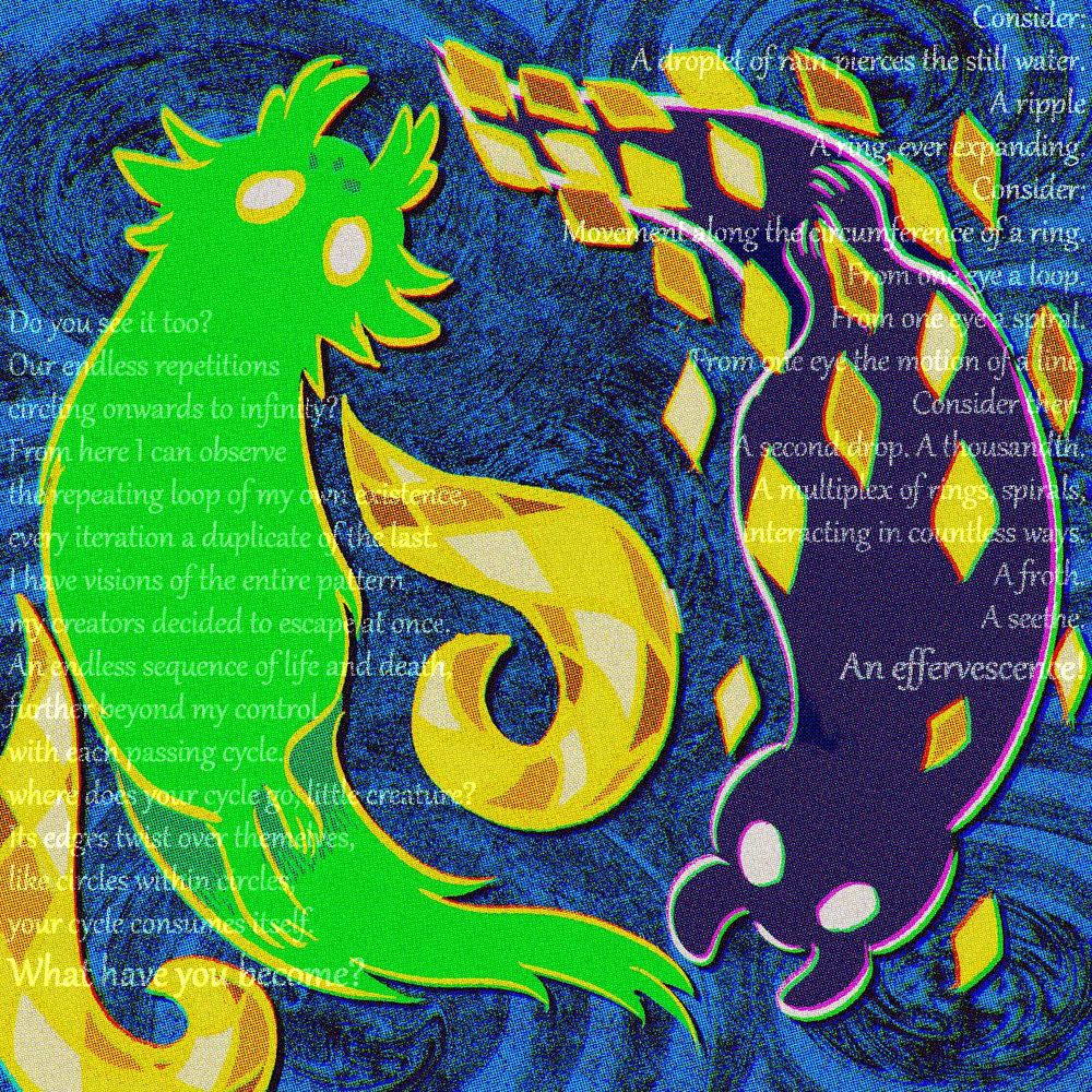 art of the saint and watcher slugcats from rain world. they are posed circling around the center, over a background of ripples. the saint is a green, fluffy slugcat, whose eyes are glowing in this art, and is outlined by a golden color, surrounded by the scaled tendrils of an echo. the watcher is a plainer dark slugcat, and is surrounded by scales similar to the ones on the tendrils around the saint. there is faint text over the saint, that reads "Do you see it too? Our endless repetitions, circling onward to infinity? From here I can observe the repeating loop of my own existence, every iteration a duplicate of the last. I have visions of the entire pattern my creators desired to escape at once. An endless sequence of life and death, further beyond my control with each passing cycle. Where does your cycle go, little creature? Its edges twist over themselves, like circles within circles, your cycle consumes itself. What have you become?" there is also faint text over the watcher, that reads "Consider: A droplet of rain pierces the still water. A ripple. A ring, ever expanding. Consider: Movement along the circumference of a ring. From one eye a loop. From one eye a spiral. From one eye the motion of a line. Consider then: A second drop. A thousandth. A multiplex of rings, spirals, interacting in countless ways. A froth. A seethe. An effervescence!"