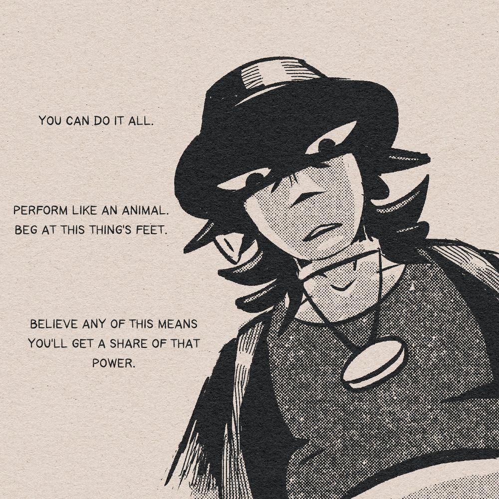 a black and white drawing of a woman, at an extreme dramatic angle of her looming over and glaring at the viewer, in formal attire with her eyes draped in shadow from her hat. her dialogue says: "You can do it all. Perform like an animal. Beg at this thing's feet. Believe any of it means you'll get a shred of that power."