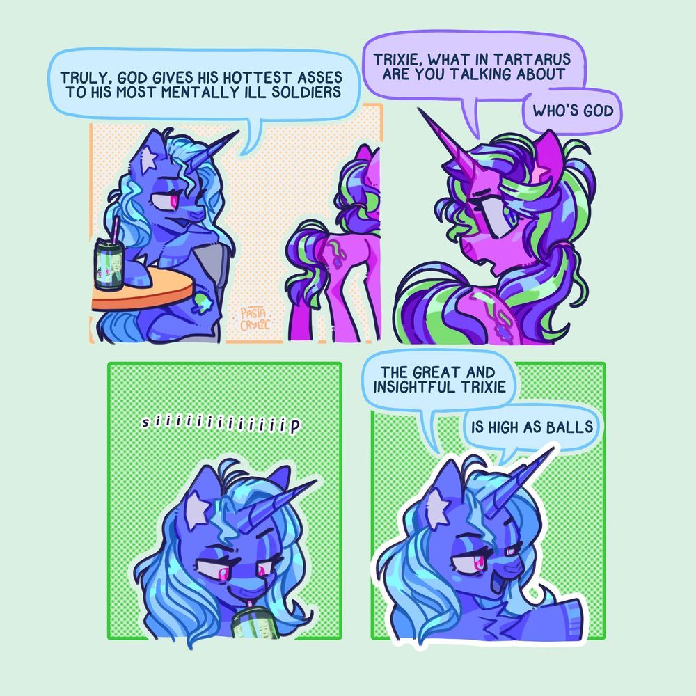 A 4 panel comic starring Trixie Lulamoon and Starlight Glimmer.

First panel: Trixie: "Truly, God gives his hottest asses to his most mentally ill soldiers"

Second panel: Starlight: Trixie, what in Tartarus are you talking about? Who's God?

Third panel: (Trixie sips on her soda)

Fourth panel: Trixie: The great and insightful Trixie is high as balls