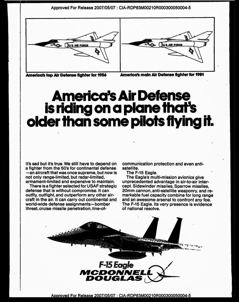 Approved For Release 2007/05/07 : CIA-RDP83M00210R000300050004-5
JUS. AIR FORDE.
PUS. AIR FORDE
America's top Air Defense fighter for 1956
America's main Air Defense fighter for 1981
America's Air Defense is riding on a plane that's older than some pilots flying it.
It's sad but it's true. We still have to depend on a fighter from the 50's for continental defense
- an aircraft that was once supreme, but now is not only range-limited, but radar-limited, armament-limited and expensive to maintain.
There is a fighter selected for USAF strategic defense that is without compromise. It can outfly, outfight, and outperform any other aircraft in the air. It can carry out continental and world-wide defense assignments-bomber threat, cruise missile penetration, line-of-
communication protection and even anti-satellite.
The F-15 Eagle.
The Eagle's multi-mission avionics give unprecedented advantage in air-to-air inter-cept. Sidewinder missiles, Sparrow missiles, 20mm cannon, anti-satellite weaponry, and remarkable fuel capacity combine for long range and an awesome arsenal to confront any foe.
The F-15 Eagle. Its very presence is evidence of national resolve.
F-15 Eagle
MCDONNELL
DOUGLAS
Approved For Release 2007/05/07 : CIA-RDP83M00210RI
050004-5