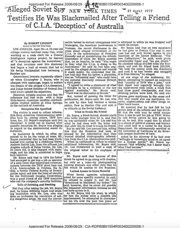Alleged Soviet Spy NEW YORK TIMES
27 April 1977
Testifies He Was Blackmailed After Telling a Friend
of C.I.A. 'Deception' of Australia
By ROBERT LINDSEY
sation turned to mutual unnappiness over ja whirlpool in which he was trapped and Watergate, the American involvement in could not escape.
LOS ANGELES, April 26--A 23-year-old
Vietnam, the recent disclosures in the
Mr. Boyce said that on two occasions
college student testified today that, while press about alleged invoivement of the he had gone to Mexico C.L.A. in the assassination of President
City and in one
working as a code clerk for a Central
case had
Kennedy and of destabilizing the Allende basement of
Intelligence Agency project,
he learned
Goernment of Chile. Mr. Boyce asserted two
or the Soviet moansTe
calfornians Sore said were:
said, were
of "a deception against the Australians,"
considerable liquor and ate were given
and that revulsion over this
discovery
had begun a trail of events that led to
to been ahit the CA i doing to the He zanited taking 515,000 fron the Rus.
Australians." He said he
had been ang-I sians, and said his friend took $55,000.,
"He took the money from the Russians
his being
blackmailed into
ered bi
the alleged deception and wanted t made public. He contended that Mr.
ind used it to buy
heroin and smuggle
Russian spy.
becoming a
Lee had said that his father, a physician, it in from Mexico," he allegeo
Government lawyers repeatedly objected when
Christopher 3.
Boyce,
was an "influential man" who could have
At one stage of the testimony, Mr.
who is the
charged with espionage, began to explain
material discreetly released through
Boyce, attempting to support an assertion
the details of the alleged C.I.A.deception,
that "security at TRW was a joke."
"I agreed to write a statement of what ithat liquor was regularly brought into
and Judze Robert Kelleher of Federal Dis-
against
the super-secret code room, a vault that
Australia,"
Boyce
had three guard checkpoints,
trict Court upheld the obj…